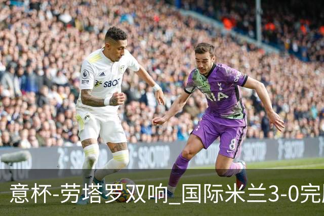 意杯-劳塔罗双响 国际米兰3-0完胜AC米兰挺进决赛